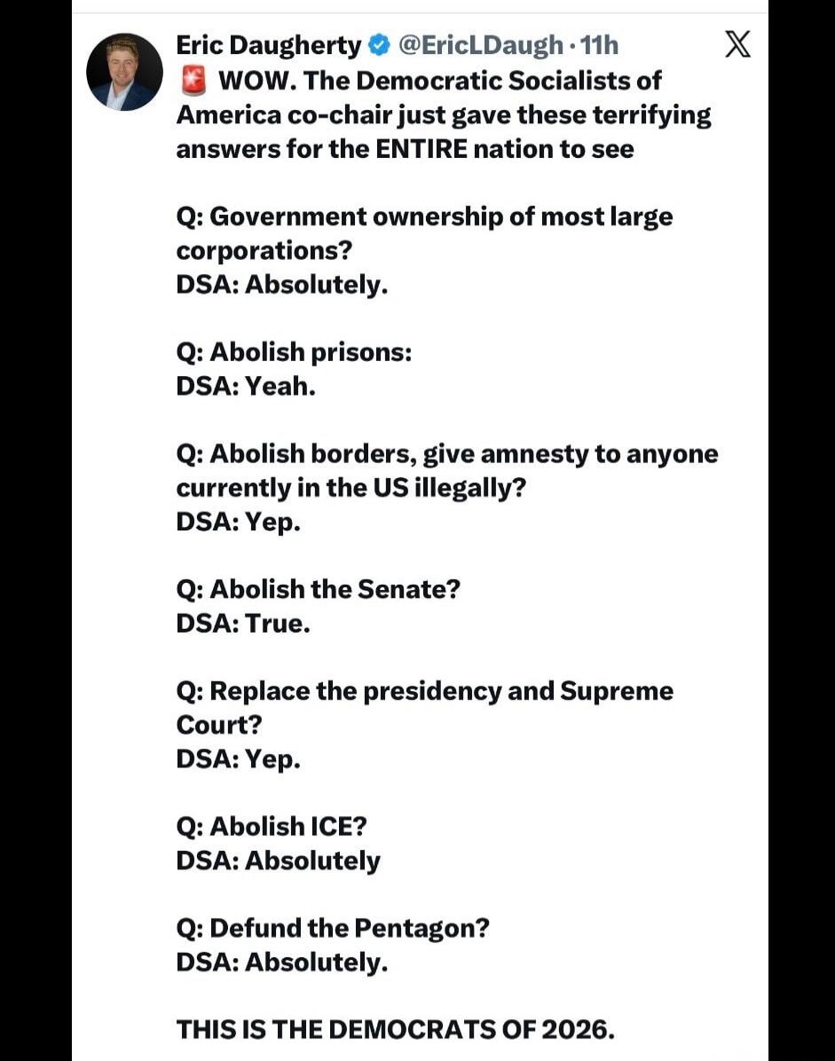 Eric Daugherty @EricLDaugh • 11h WOW. The Democratic Socialists of America co-chair just gave these terrifying answers for the ENTIRE nation to see Q: Government ownership of most large corporations? DSA: Absolutely. Q: Abolish prisons: DSA: Yeah. Q: Abolish borders, give amnesty to anyone currently in the US illegally? DSA: Yep. Q: Abolish the Sen