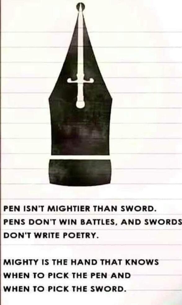 PEN ISNT MIGHTIER THAN SWORD PENS DONT WIN BATTLES AND SWORDS DONT WRITE POETRY MIGHTY IS THE HAND THAT KNOWS WHEN TO PICK THE PEN AND WHEN TO PICK THE SWORD