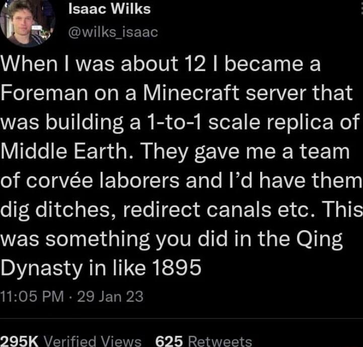 EEELR IS When was about 12 became a Foreman on a Minecraft server that was building a 1 to 1 scale replica of Middle Earth They gave me a team of corve laborers and Id have them dig ditches redirect canals etc This was something you did in the Qing Dynasty in like 1895 1105 PM 29 Jan 23 295K erified Views 625 Retweets
