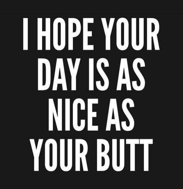I HOPE YOUR DAY IS AS NICE AS YOUR BUTT