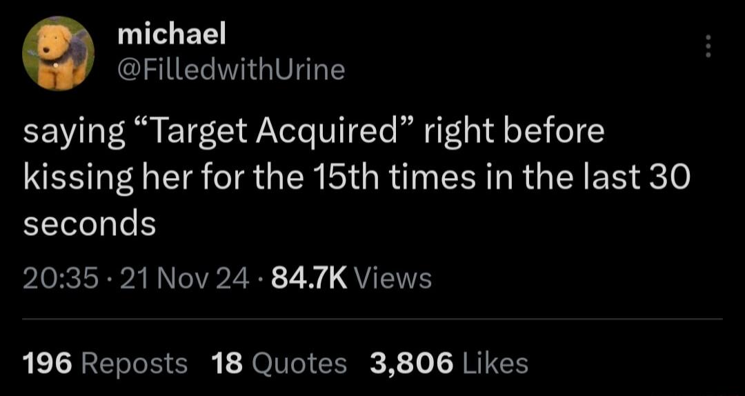 michael FilledwithUrine saying Target Acquired right before kissing her for the 15th times in the last 30 seconds 2035 21 Nov 24 847K Views 196 Reposts 18 Quotes 3806 Likes