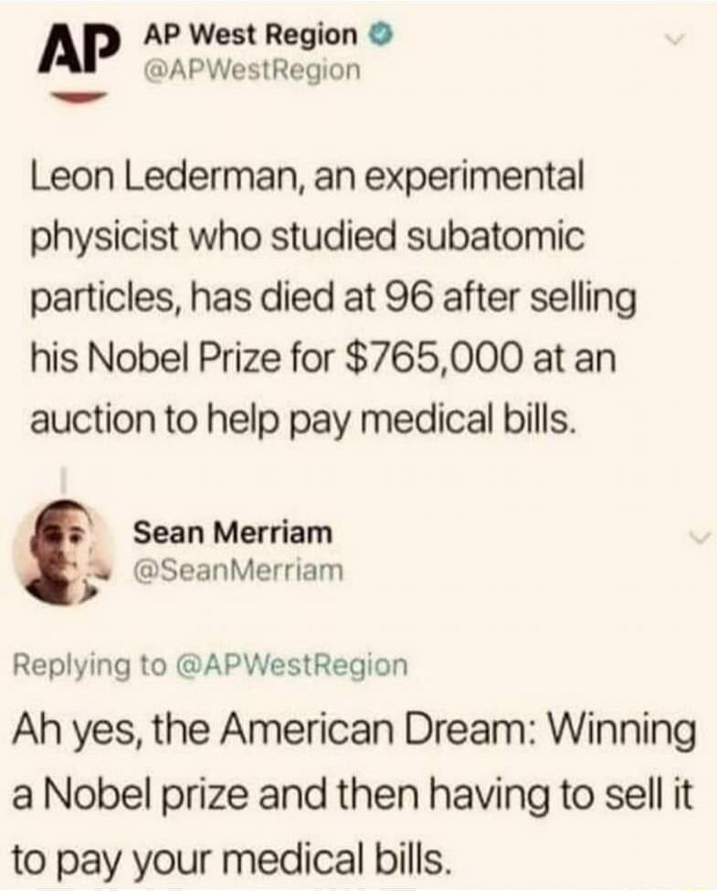 AP AP West Region APWestRegion Leon Lederman an experimental physicist who studied subatomic particles has died at 96 after selling his Nobel Prize for 765000 at an auction to help pay medical bills Sean Merriam SeanMerriam Replying to APWestRegion Ah yes the American Dream Winning a Nobel prize and then having to sell it to pay your medical bills