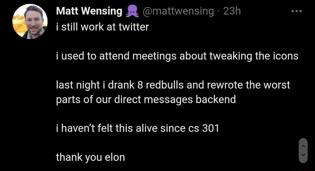 i still work at twitter i used to attend meetings about tweaking the icons last night drank 8 redbulls and rewrote the worst parts of our direct messages backend i havent felt this alive since cs 301 thank you elon 2