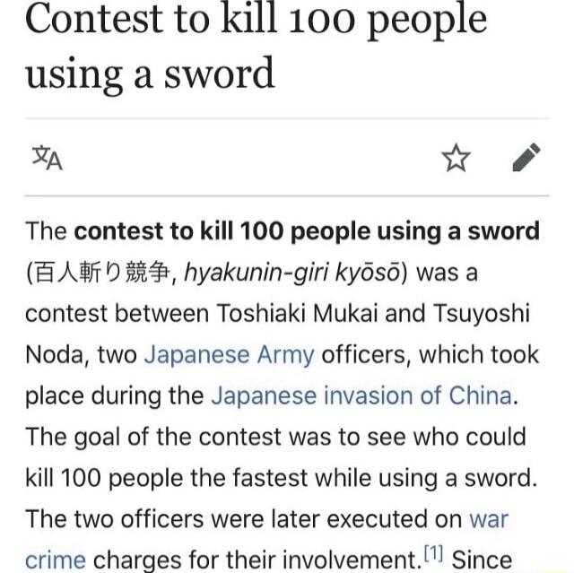 Contest to kill 100 people using a sword A W The contest to kill 100 people using a sword B A7 0 4 hyakunin giri ky6so was a contest between Toshiaki Mukai and Tsuyoshi Noda two Japanese Army officers which took place during the Japanese invasion of China The goal of the contest was to see who could kill 100 people the fastest while using a sword The two officers were later executed on war crime c