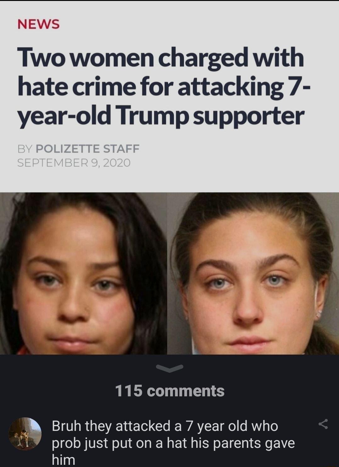 NEWS Two women charged with hate crime for attacking 7 year old Trump supporter l L g 115 comments B Bruh they attacked a 7 year old who prob just put on a hat his parents gave him