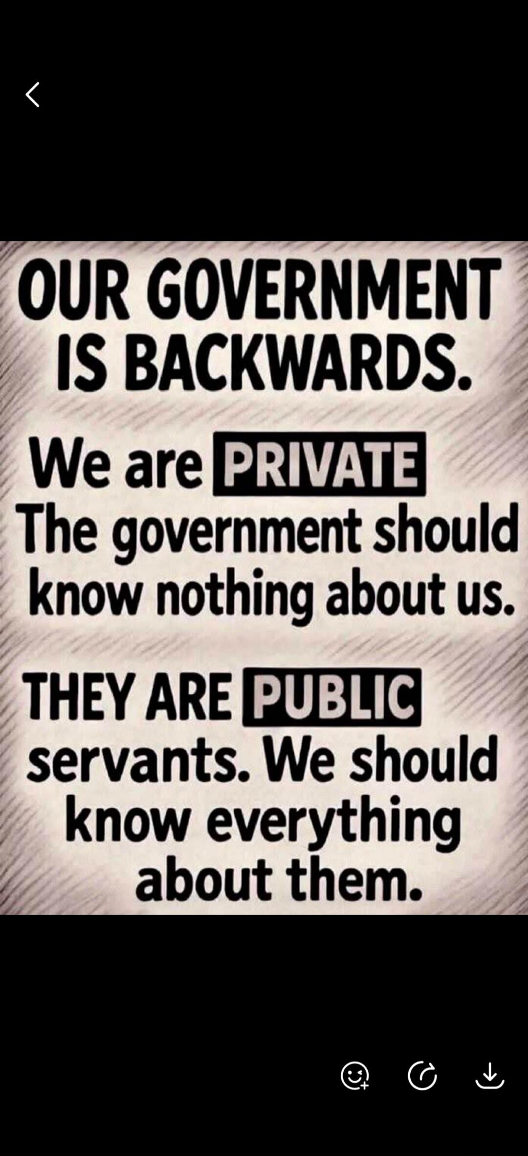 OUR GOVERNMENT IS BACKWARDS. We are PRIVATE. The government should know nothing about us. THEY ARE PUBLIC servants. We should know everything about them.