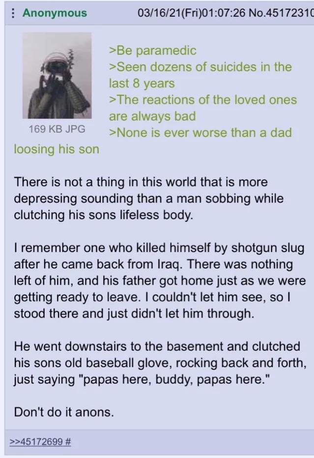 i Anonymous 031621Fri010726 No4517231 32 Be paramedic Seen dozens of suicides in the last 8 years The reactions of the loved ones are always bad 169KBJPG None is ever worse than a dad loosing his son There is not a thing in this world that is more depressing sounding than a man sobbing while clutching his sons lifeless body remember one who killed himself by shotgun slug after he came back from Ir