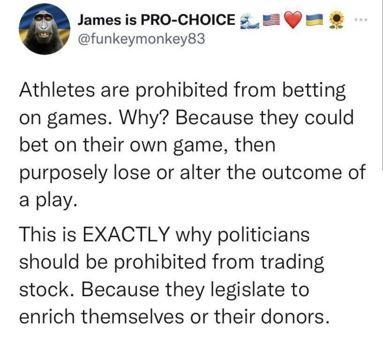 James is PRO CHOICE 3 _ funkeymonkey83 Athletes are prohibited from betting on games Why Because they could bet on their own game then purposely lose or alter the outcome of a play This is EXACTLY why politicians should be prohibited from trading stock Because they legislate to enrich themselves or their donors