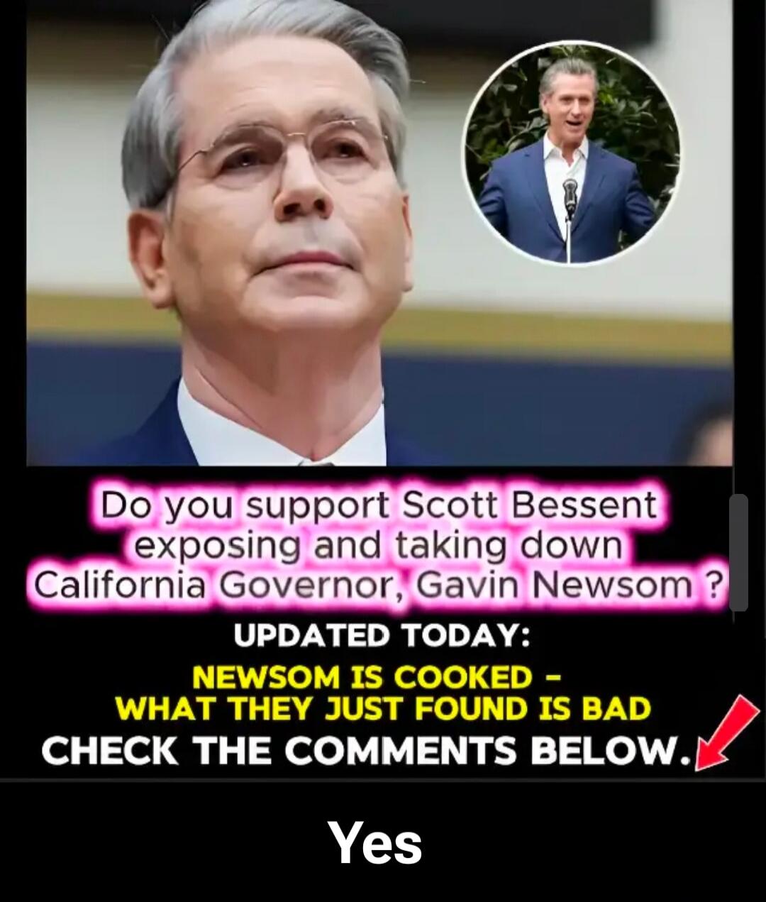 Do you support Scott Bessent exposing and taking down California Governor, Gavin Newsom? UPDATED TODAY: NEWSOM IS COOKED - WHAT THEY JUST FOUND IS BAD CHECK THE COMMENTS BELOW. Yes