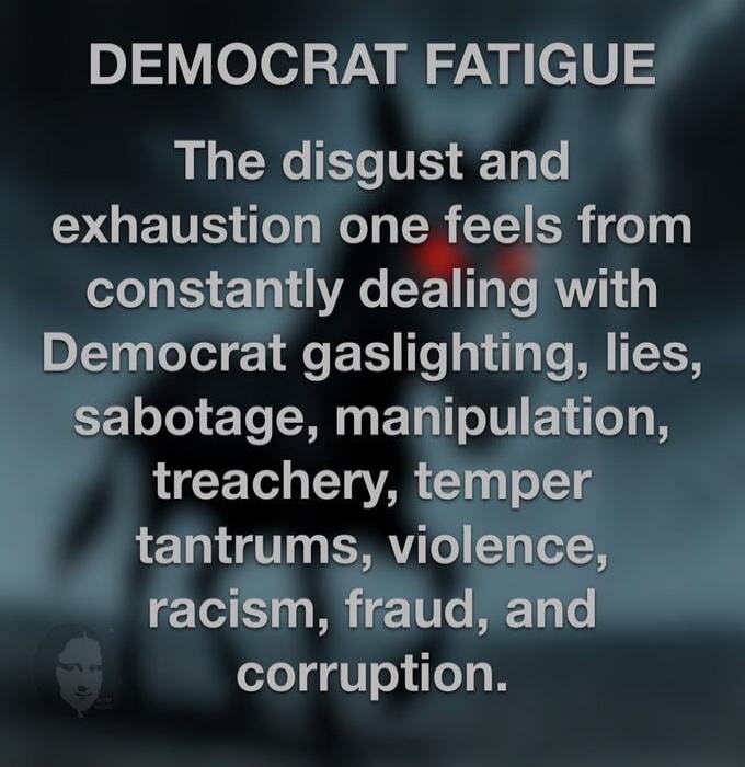 DEMOCRAT FATIGUE The disgust and exhaustion one feels from constantly dealing with Democrat gaslighting, lies, sabotage, manipulation, treachery, temper tantrums, violence, racism, fraud, and corruption.