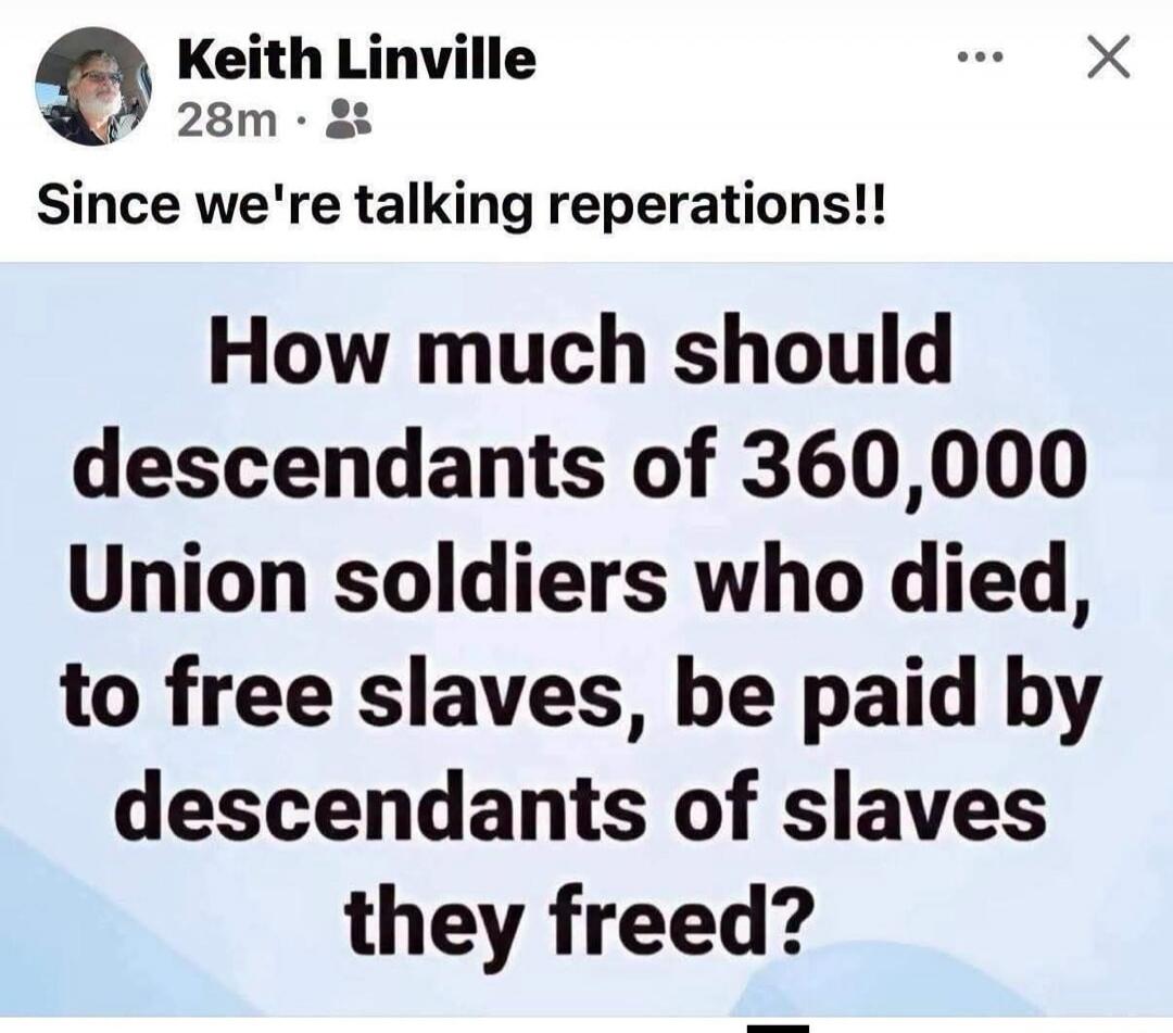 Keith Linville 28m Since we're talking reparations!! How much should descendants of 360,000 Union soldiers who died, to free slaves, be paid by descendants of slaves they freed?
