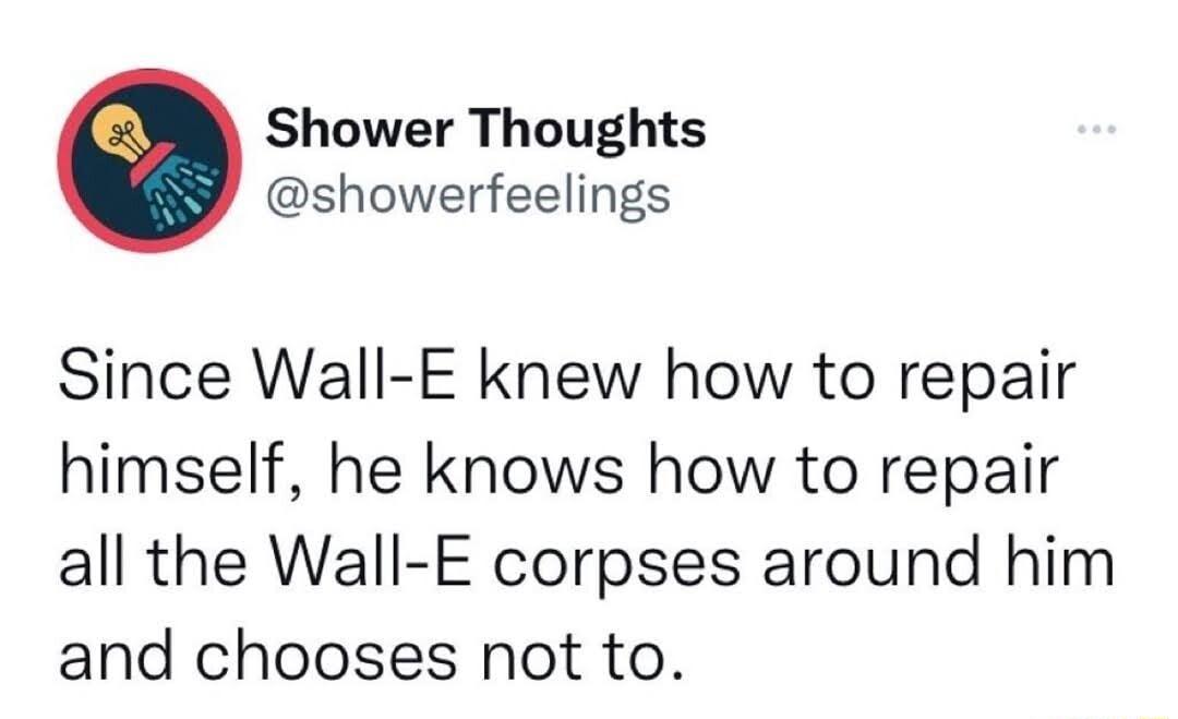 Shower Thoughts showerfeelings Since Wall E knew how to repair himself he knows how to repair all the Wall E corpses around him and chooses not to