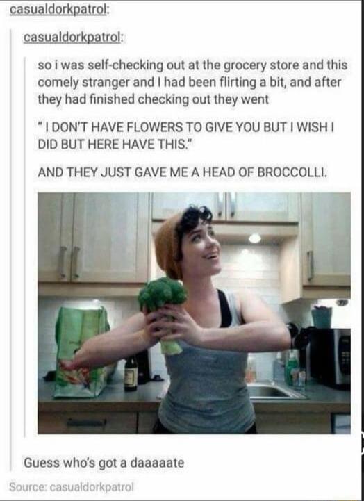 casualdorkpatrol casualdorkpatrol 501 was self checking out at the grocery store and this comely stranger and had been flirting a bit and after they had finished checking out they went 1 DONT HAVE FLOWERS TO GIVE YOU BUT WISH DID BUT HERE HAVE THIS AND THEY JUST GAVE ME A HEAD OF BROCCOLLI Guess whos got a daaaaate