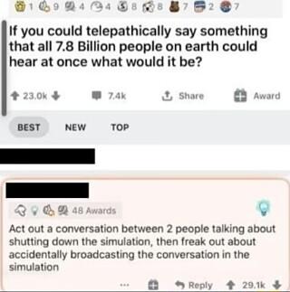 QRN 1PJe 00 87952 If you could telepathically say something that all 78 Billion people on earth could hear at once what would it be 200 ak Share Award BEST NEW TOP Q v B 28 sward v Act out a conversation between 2 people talking about shutting down the simulation then freak out about accidentally broadcasting the conversation in the simulation Reply 201k