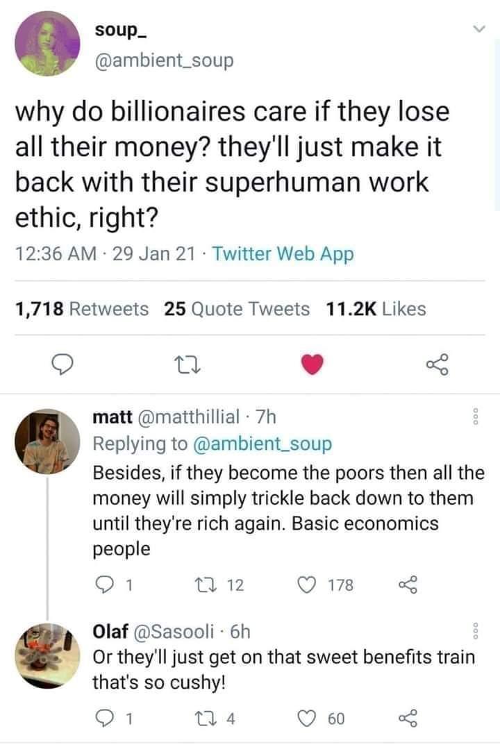 soup_ ambient_soup why do billionaires care if they lose all their money theyll just make it back with their superhuman work ethic right 1236 AM 29 Jan 21 Twitter Web App 1718 Retweets 25 Quote Tweets 112K Likes o n matt matthillial 7h Replying to ambient_soup Besides if they become the poors then all the money will simply trickle back down to them until theyre rich again Basic economics people 1 