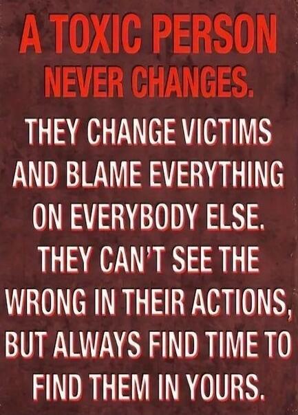 A TOXIC PERSON NEVER CHANGES. THEY CHANGE VICTIMS AND BLAME EVERYTHING ON EVERYBODY ELSE. THEY CAN'T SEE THE WRONG IN THEIR ACTIONS, BUT ALWAYS FIND TIME TO FIND THEM IN YOURS.