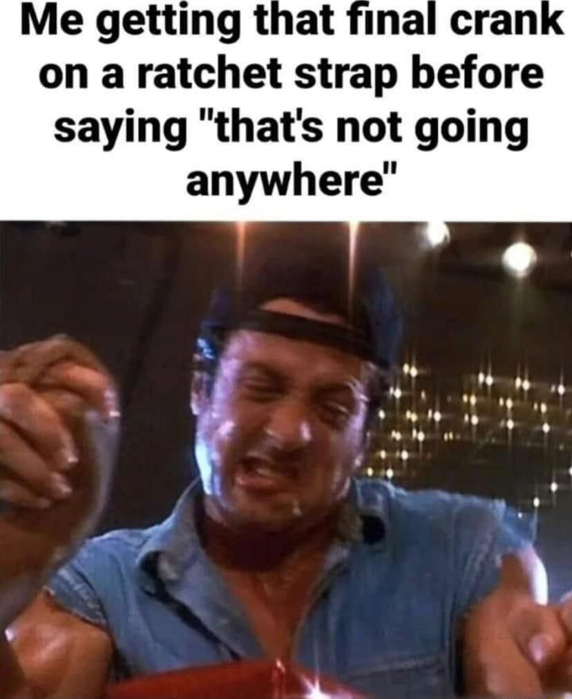 Me getting that final cran on a ratchet strap before saying thats not going anywhere