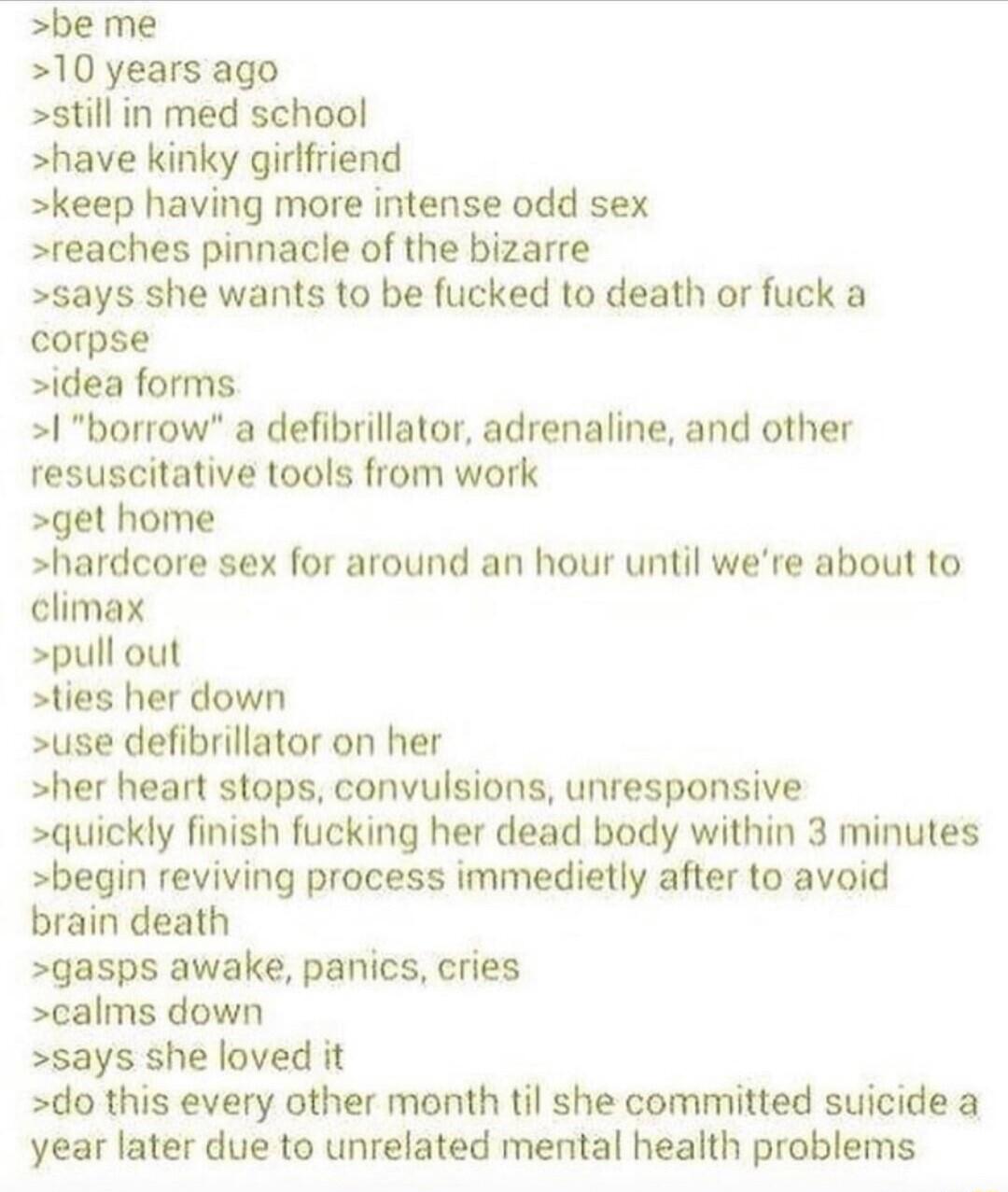 be me 10 years ago still in med school have kinky girlfriend keep having more intense odd sex reaches pinnacle of the bizarre says she wants to be fucked to death or fuck a corpse idea forms borrow a defibrillator adrenaline and other resuscitative tools from work get home hardcore sex for around an hour until were about to climax pull out ties her down use defibrillator on her her heart stops con