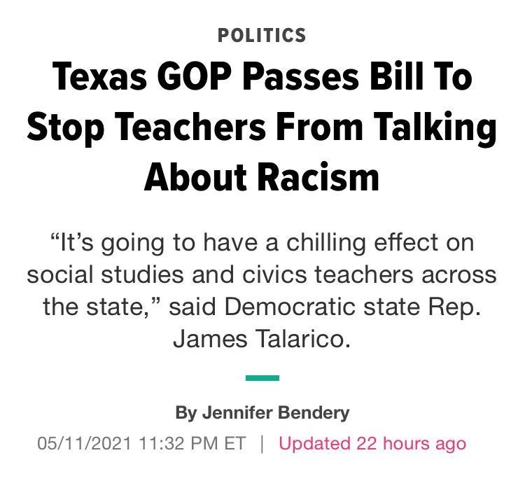 POLITICS Texas GOP Passes Bill To Stop Teachers From Talking About Racism Its going to have a chilling effect on social studies and civics teachers across the state said Democratic state Rep James Talarico By Jennifer Bendery 05112021 1132 PM ET Updated 22 hours ago