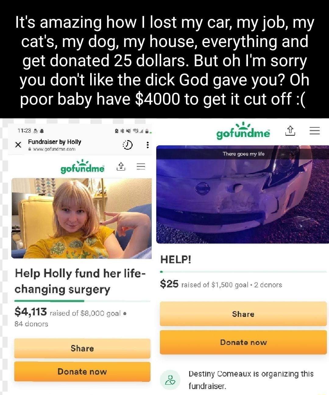 Its amazing how lost my car my job my cats my dog my house everything and e qe E 1 T Ao o T 201 o s M 0 STo 13 e lU e o R A I GCRUNo ol g e ol Mo RYeIRAO o poor baby have 4000 to get it cut off 1123 4 EEE TN godme X Fundraiser by Holly D wwwgofundmecom There goes my life 19 2 ot gofundme HELP Help Holly fund her life changing surgery 25 raised of 1500 goal 2 donors 4113 raised of 8000 goal e Share