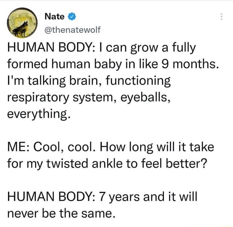 Nate thenatewolf HUMAN BODY can grow a fully formed human baby in like 9 months Im talking brain functioning respiratory system eyeballs everything ME Cool cool How long will it take for my twisted ankle to feel better HUMAN BODY 7 years and it will never be the same