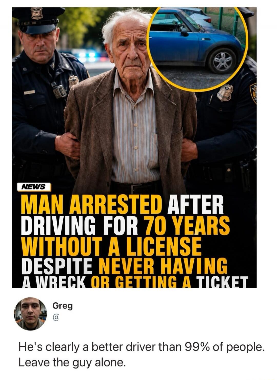 NEWS. MAN ARRESTED AFTER DRIVING FOR 70 YEARS WITHOUT A LICENSE DESPITE NEVER HAVING A WRECK OR GETTING A TICKET. Greg. He's clearly a better driver than 99% of people. Leave the guy alone.