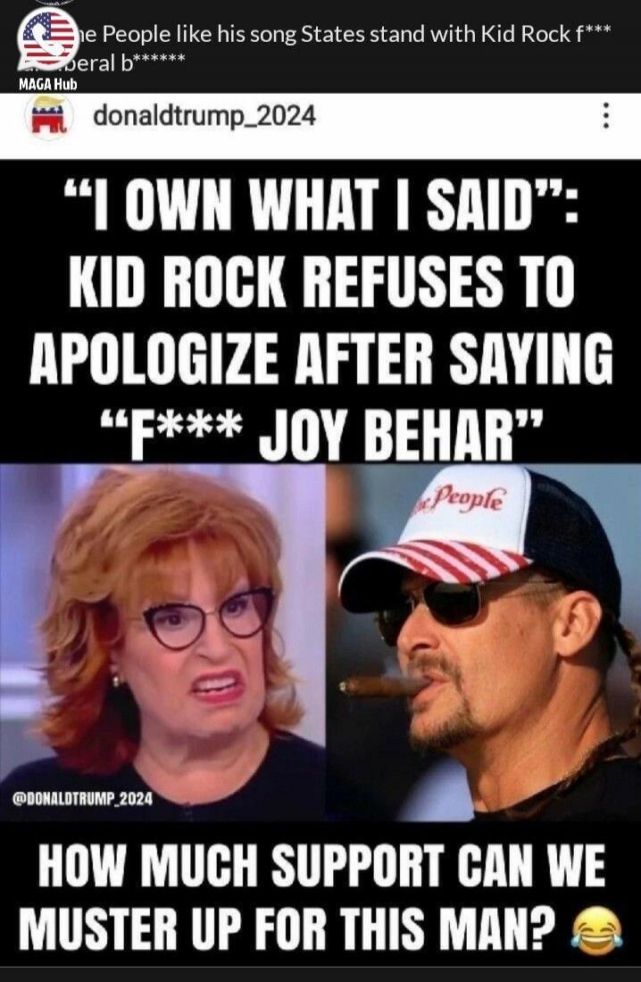 The People like his song. States stand with Kid Rock. F*** federal b******. 'I OWN WHAT I SAID': KID ROCK REFUSES TO APOLOGIZE AFTER SAYING 'F*** JOY BEHAR'. HOW MUCH SUPPORT CAN WE MUSTER UP FOR THIS MAN?