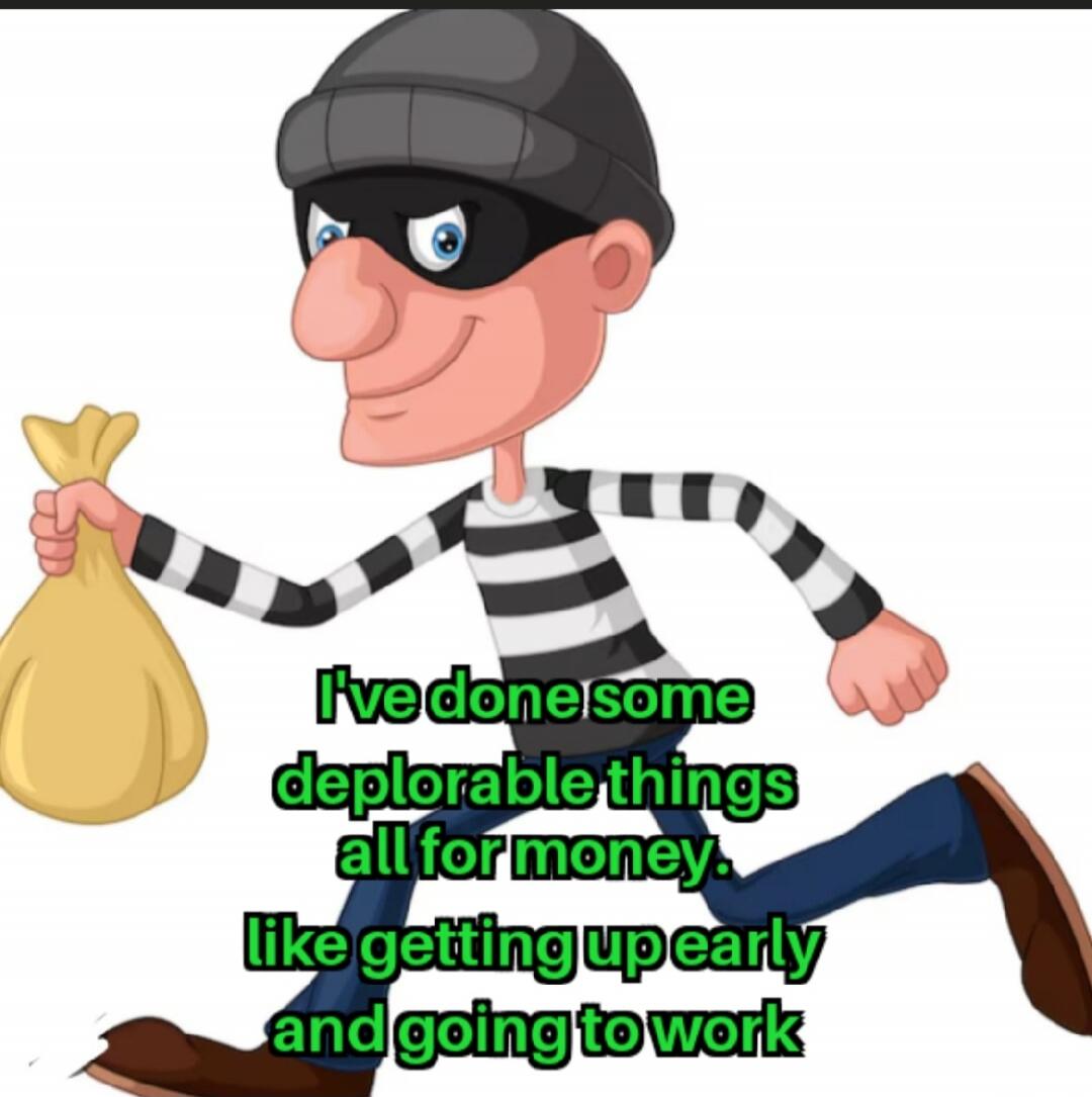 I've done some deplorable things all for money. like getting up early and going to work