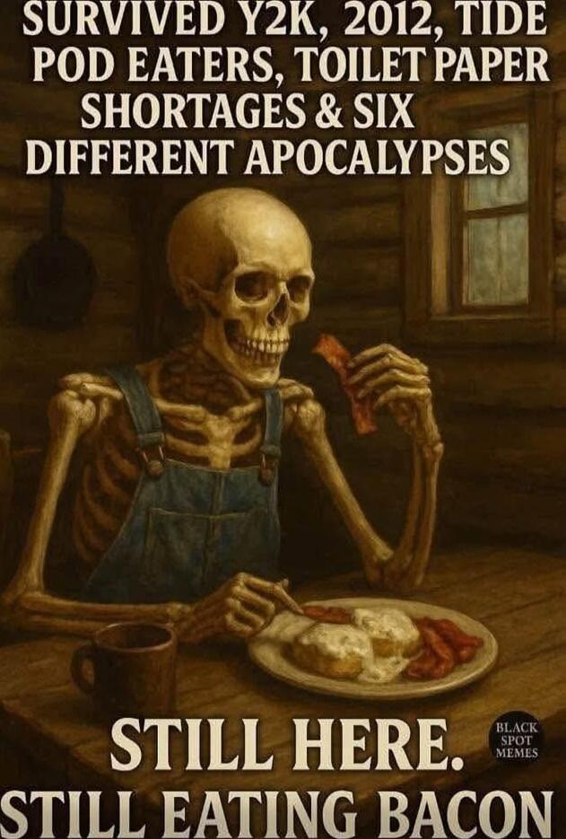 SURVIVED Y2K, 2012, TIDE POD EATERS, TOILET PAPER SHORTAGES & SIX DIFFERENT APOCALYPSES
STILL HERE.
STILL EATING BACON