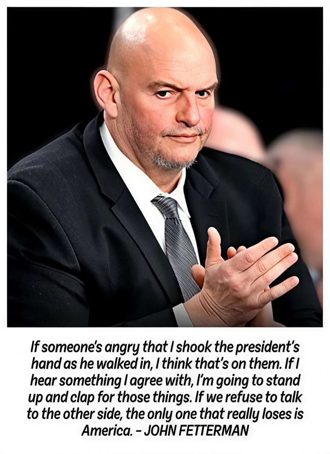 If someone's angry that I shake the president's hand as he walked in, I think that's on them. If I hear something I agree with, I'm going to stand up and clap for those things. If we refuse to talk to the other side, the only one that really loses is America. – JOHN FETTERMAN