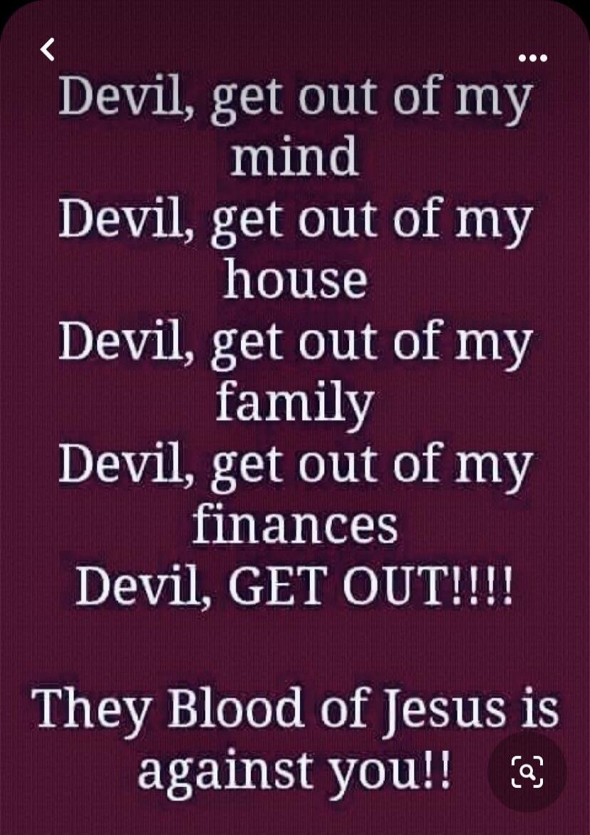 Devil, get out of my mind. Devil, get out of my house. Devil, get out of my family. Devil, get out of my finances. Devil, GET OUT!!!! They Blood of Jesus is against you!!