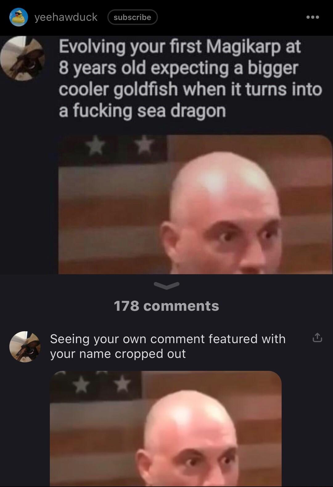yeehawduck subscrive Evolving your first Magikarp at 8 years old expecting a bigger cooler goldfish when it turns into a fucking sea dragon 178 comments O Seeing your own comment featured with your name cropped out w
