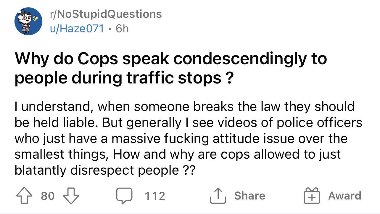 fNoStupidQuestions ufHaze071 6h Why do Cops speak condescendingly to people during traffic stops 1 understand when someone breaks the law they should be held liable But generally see videos of police officers who just have a massive fucking attitude issue over the smallest things How and why are cops allowed to just blatantly disrespect people Hs0d D mz A shae