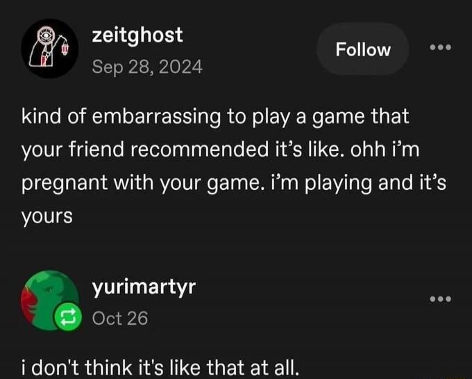 kind of embarrassing to play a game that your friend recommended it's like. ohh i'm pregnant with your game. i'm playing and it's yours. i don't think it's like that at all.