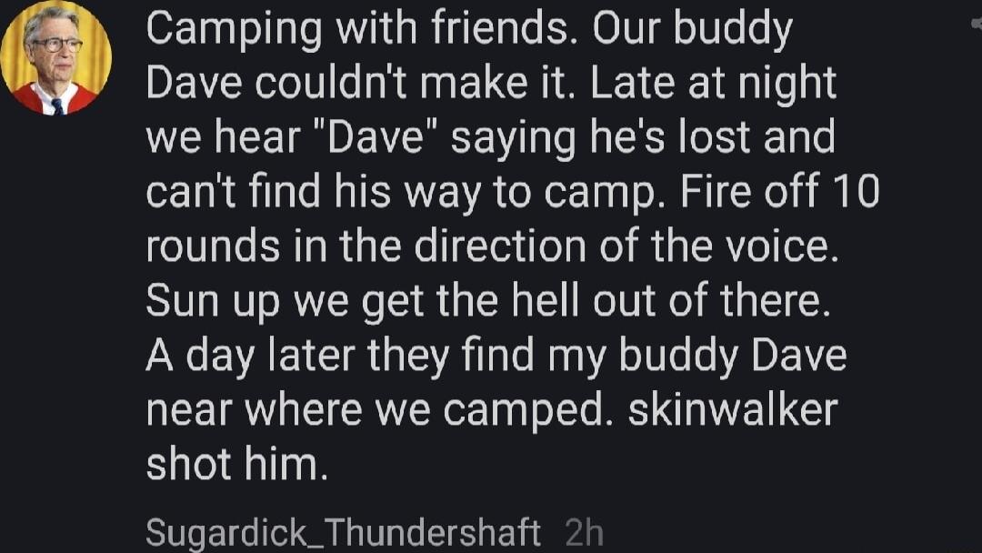Camping with friends Our buddy Dave couldnt make it Late at night we hear Dave saying hes lost and cant find his way to camp Fire off 10 rounds in the direction of the voice Sun up we get the hell out of there A day later they find my buddy Dave near where we camped skinwalker shot him Sugardick_Thundershaft