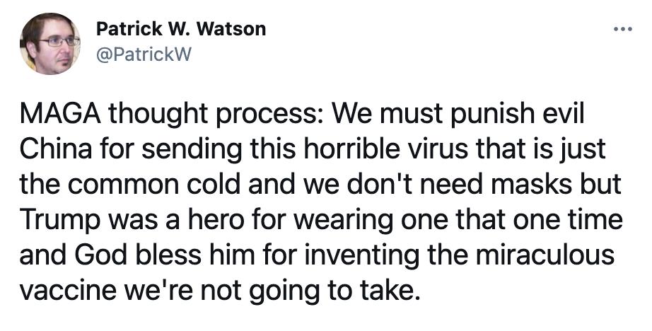 Patrick W Watson 4 PatrickW MAGA thought process We must punish evil China for sending this horrible virus that is just the common cold and we dont need masks but Trump was a hero for wearing one that one time and God bless him for inventing the miraculous vaccine were not going to take