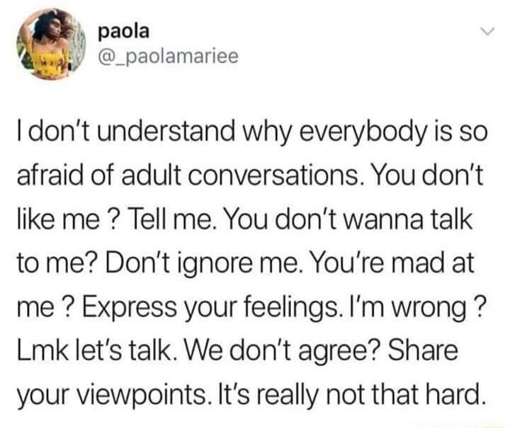 paola
@_paolamariee
I don't understand why everybody is so afraid of adult conversations. You don't like me? Tell me. You don't wanna talk to me? Don't ignore me. You're mad at me? Express your feelings. I'm wrong? Lmk let's talk. We don't agree? Share your viewpoints. It's really not that hard.