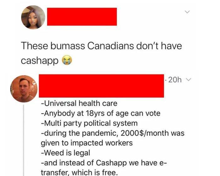 These bumass Canadians dont have cashapp 20h Universal health care Anybody at 18yrs of age can vote Multi party political system during the pandemic 2000month was given to impacted workers Weed is legal and instead of Cashapp we have e transfer which is free