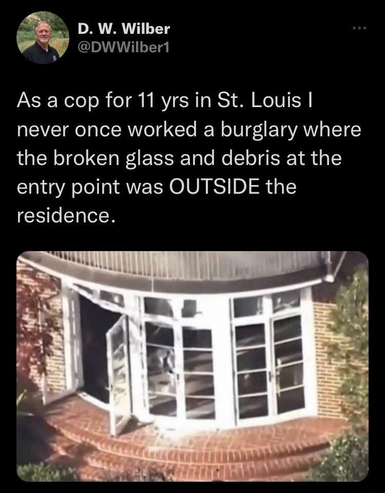 5 DW Wilber PS cowwibert b As a cop for 11 yrs in St Louis never once worked a burglary where the broken glass and debris at the entry point was OUTSIDE the residence