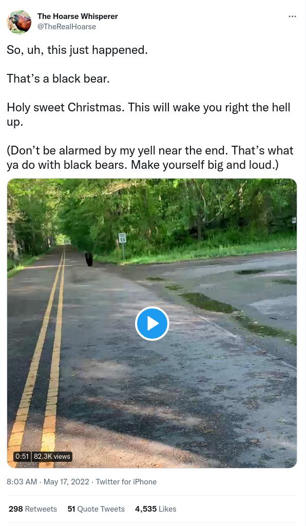 The Hoarse Whisperer So uh this just happened Thats a black bear Holy sweet Christmas This will wake you right the hell up Dont be alarmed by my yell near the end Thats what ya do with black bears Make yourself big and loud 4 EIPERT 803 AM May 17 298 Retweets 51 Quote 4535 Likes