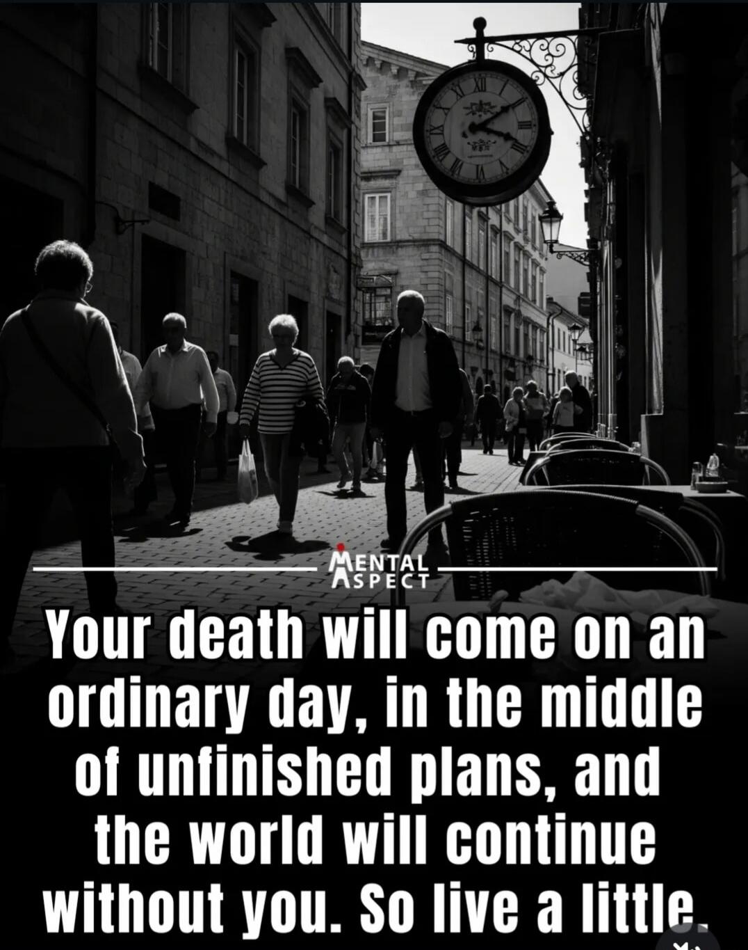 MENTAL ASPECT Your death will come on an ordinary day, in the middle of unfinished plans, and the world will continue without you. So live a little.