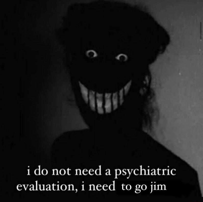 i do not need a psychiatric evaluation i need to go jim