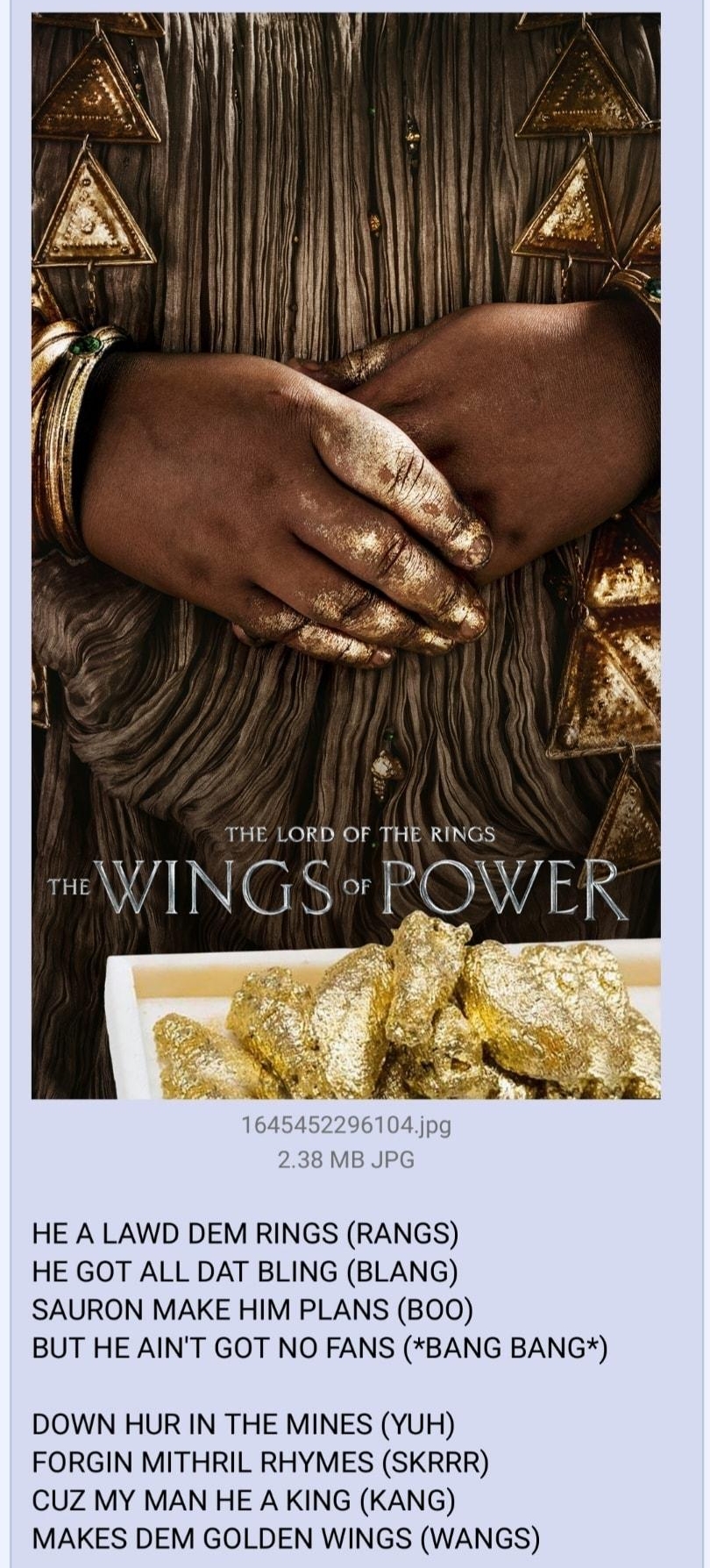 i Anonymous 082322Tue212248 No173078482 THE LORD OF THE RINGS WINGS POWE HE A LAWD DEM RINGS RANGS HE GOT ALL DAT BLING BLANG SAURON MAKE HIM PLANS BOO BUT HE AINT GOT NO FANS BANG BANG DOWN HUR IN THE MINES YUH FORGIN MITHRIL RHYMES SKRRR CUZ MY MAN HE A KING KANG MAKES DEM GOLDEN WINGS WANGS