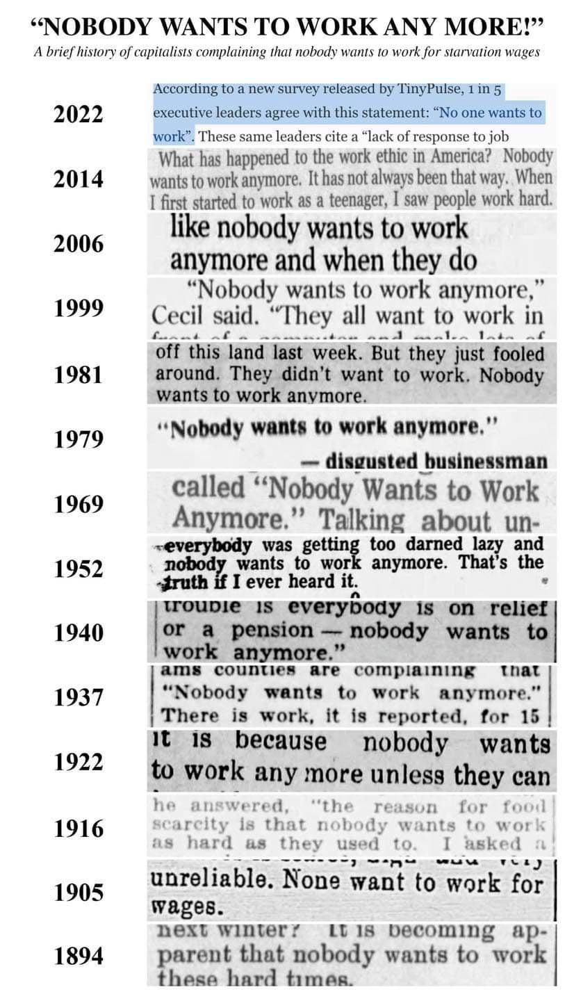 NOBODY WANTS TO WORK ANY MORE A brie istors of capitalsts complaining that nobody wanis 0 work fo sarvation wages 2022 2014 2006 1999 1981 1979 1969 1952 1940 1937 1922 1916 1905 1894 Accordingto a new survey released by TinyPulse 15 executive leaders agree with this statement No one wants to WOk These same leaders cite alack of response to job What has happened to the work ethic in America Nobody