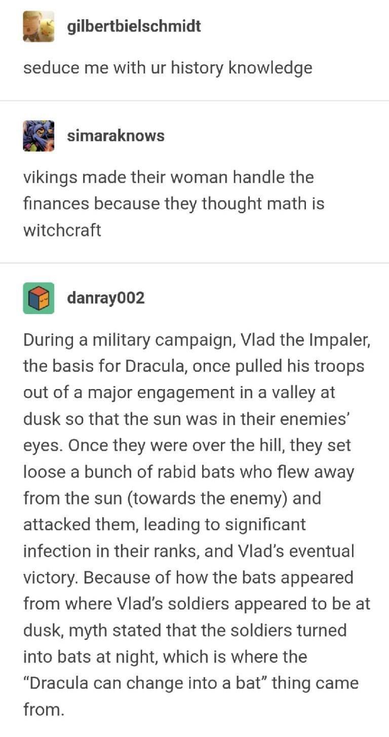 gilbertbielschmidt seduce me with ur history knowledge simaraknows vikings made their woman handle the finances because they thought math is witchcraft danray002 During a military campaign Vlad the Impaler the basis for Dracula once pulled his troops out of a major engagement in a valley at dusk so that the sun was in their enemies eyes Once they were over the hill they set loose a bunch of rabid 