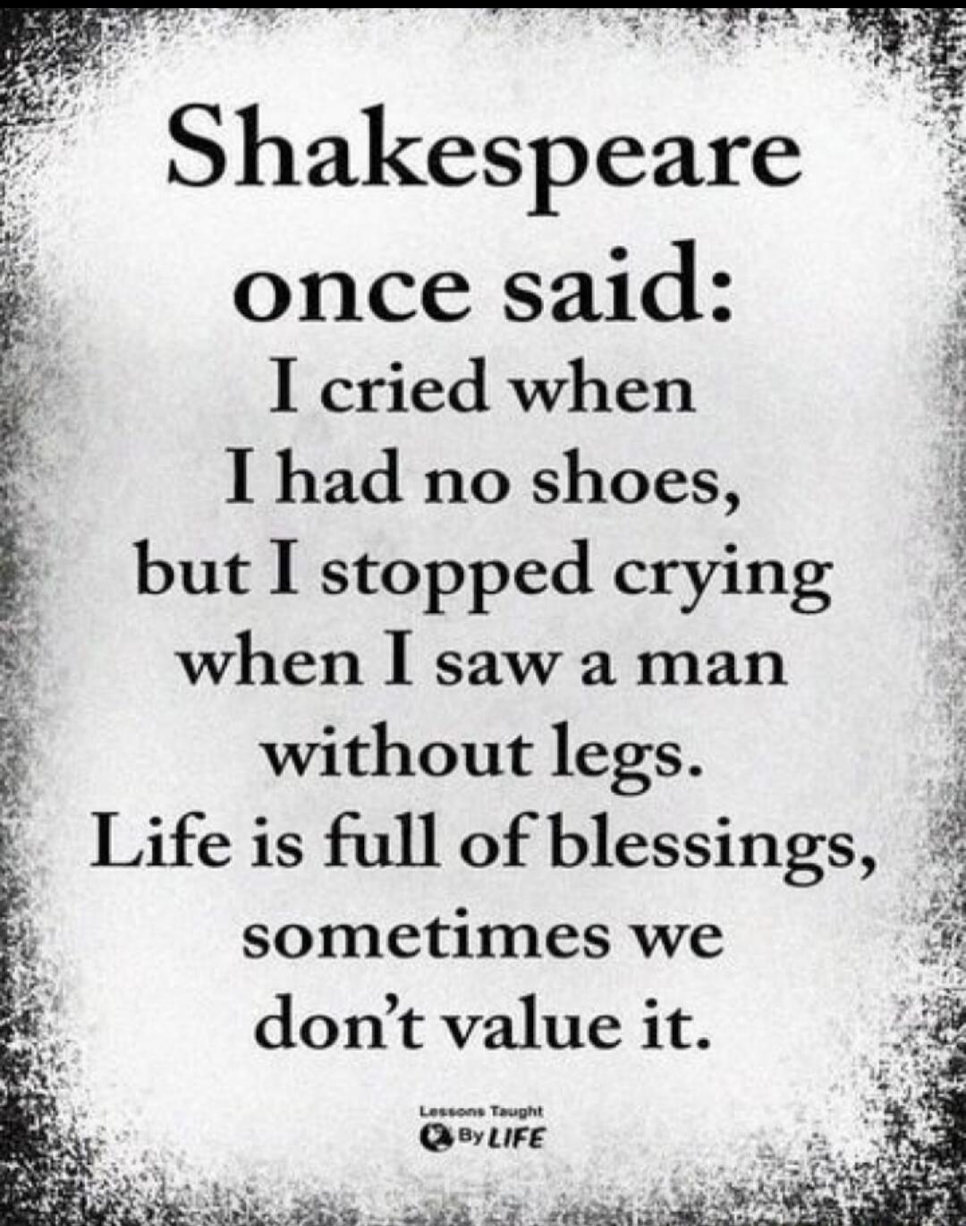 Shakespeare once said: I cried when I had no shoes, but I stopped crying when I saw a man without legs. Life is full of blessings, sometimes we don't value it. Lessons Taught By LIFE