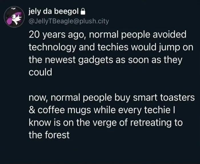 jely da beegol
@JellyTBeagle@plush.city
20 years ago, normal people avoided technology and techies would jump on the newest gadgets as soon as they could
now, normal people buy smart toasters & coffee mugs while every techie I know is on the verge of retreating to the forest
