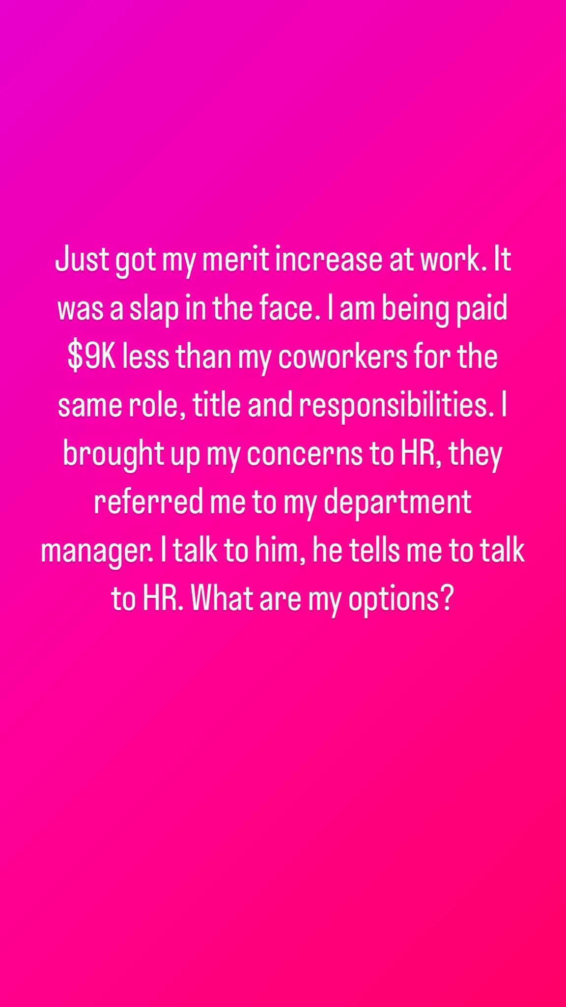 Just got my meritincrease at work It wasaslapin the face am being paid 9K less than my coworkers for the same role title and responsibilities broughtup my concerns to HR they referred me to my department manager talk to him he tells me to talk to HR What are my options