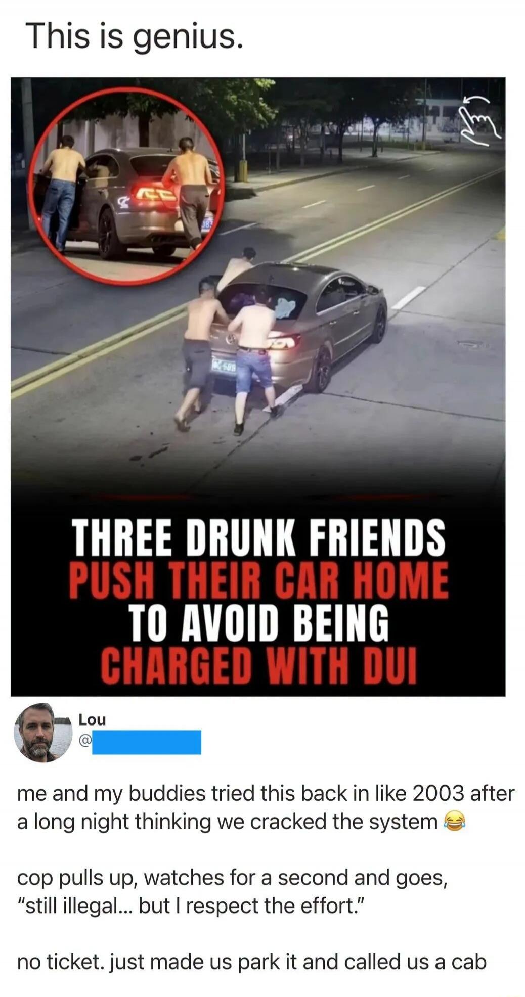 This is genius. THREE DRUNK FRIENDS PUSH THEIR CAR HOME TO AVOID BEING CHARGED WITH DUI. Lou: me and my buddies tried this back in like 2003 after a long night thinking we cracked the system 😂 cop pulls up, watches for a second and goes, 