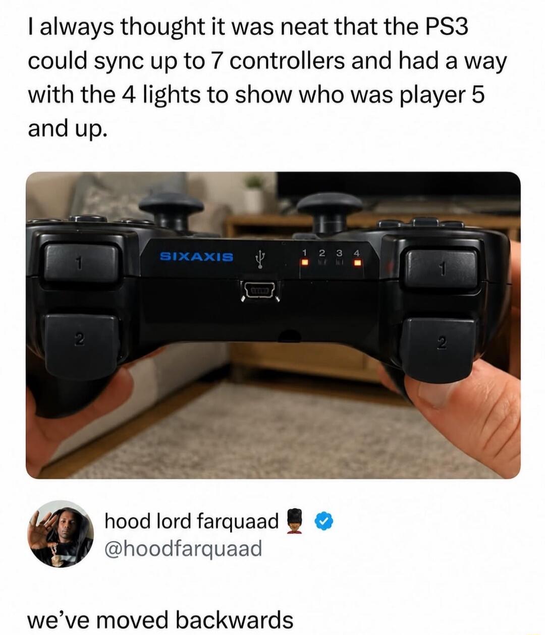 I always thought it was neat that the PS3 could sync up to 7 controllers and had a way with the 4 lights to show who was player 5 and up. SIXAXIS. hood lord farquaad @hoodfarquaad. we've moved backwards.